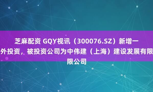 芝麻配资 GQY视讯（300076.SZ）新增一起对外投资，被投资公司为中伟建（上海）建设发展有限公司