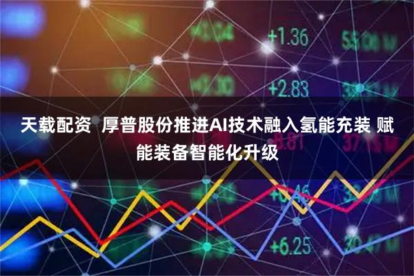 天载配资  厚普股份推进AI技术融入氢能充装 赋能装备智能化升级