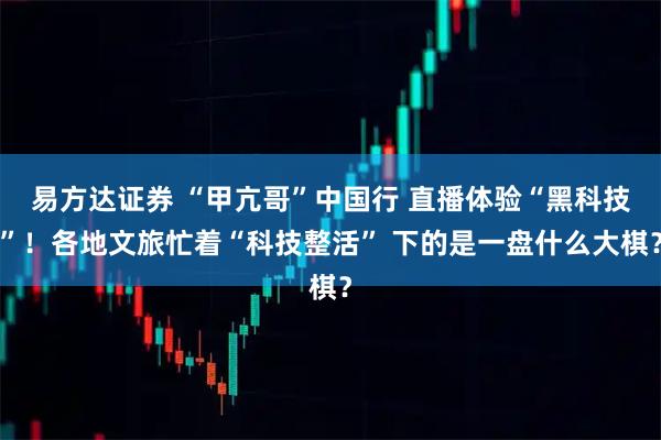 易方达证券 “甲亢哥”中国行 直播体验“黑科技”！各地文旅忙着“科技整活” 下的是一盘什么大棋？