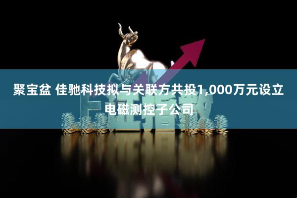 聚宝盆 佳驰科技拟与关联方共投1,000万元设立电磁测控子公司
