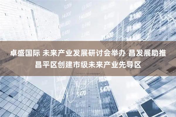 卓盛国际 未来产业发展研讨会举办 昌发展助推昌平区创建市级未来产业先导区