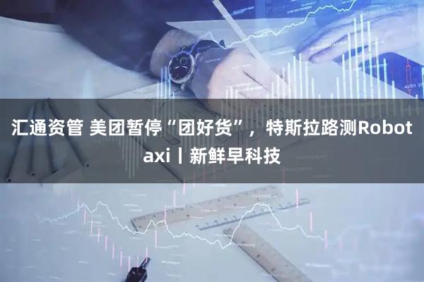 汇通资管 美团暂停“团好货”，特斯拉路测Robotaxi丨新鲜早科技