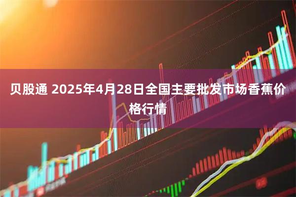 贝股通 2025年4月28日全国主要批发市场香蕉价格行情