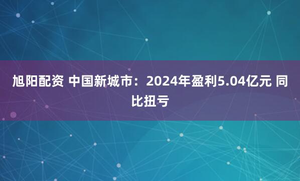 旭阳配资 中国新城市：2024年盈利5.04亿元 同比扭亏