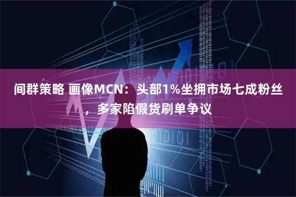 间群策略 画像MCN：头部1%坐拥市场七成粉丝，多家陷假货刷单争议