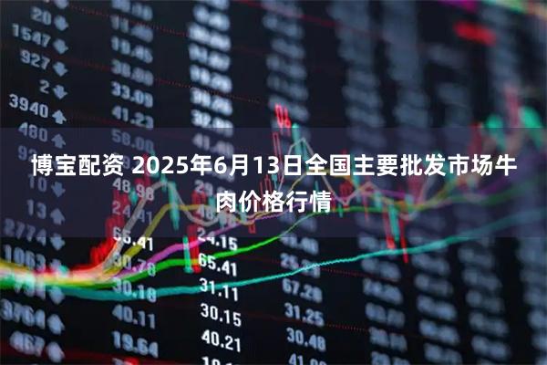 博宝配资 2025年6月13日全国主要批发市场牛肉价格行情