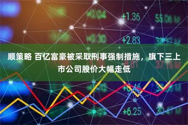 顺策略 百亿富豪被采取刑事强制措施，旗下三上市公司股价大幅走低