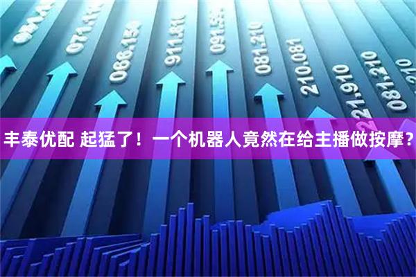 丰泰优配 起猛了!一个机器人竟然在给主播做按摩?