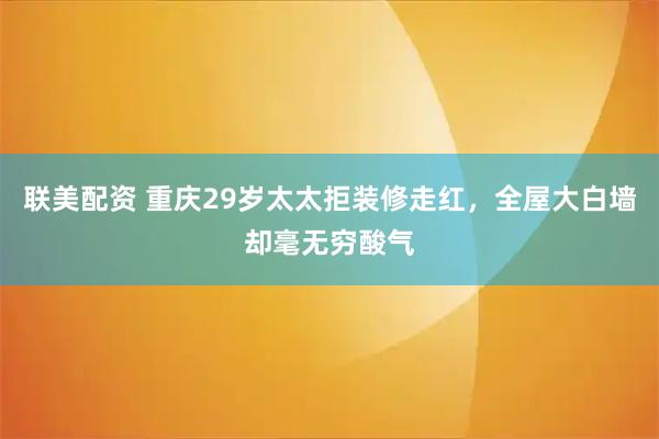 联美配资 重庆29岁太太拒装修走红，全屋大白墙却毫无穷酸气