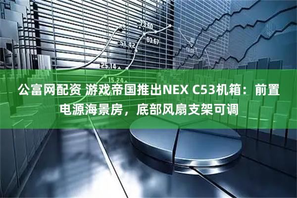 公富网配资 游戏帝国推出NEX C53机箱：前置电源海景房，底部风扇支架可调