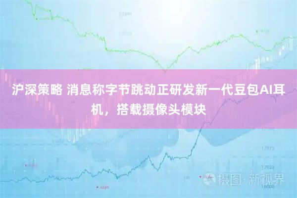 沪深策略 消息称字节跳动正研发新一代豆包AI耳机，搭载摄像头模块