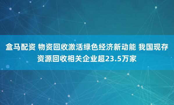 盒马配资 物资回收激活绿色经济新动能 我国现存资源回收相关企业超23.5万家