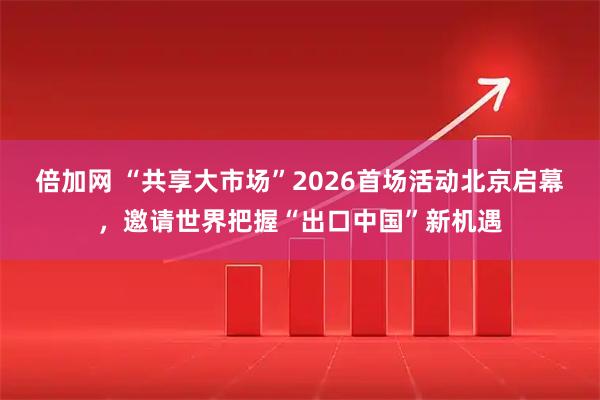 倍加网 “共享大市场”2026首场活动北京启幕，邀请世界把握“出口中国”新机遇