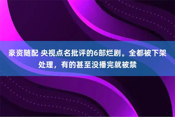 豪资随配 央视点名批评的6部烂剧。全都被下架处理，有的甚至没播完就被禁