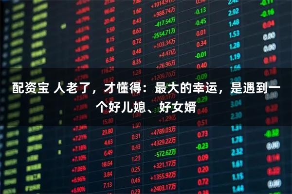 配资宝 人老了,才懂得:最大的幸运,是遇到一个好儿媳、好女婿
